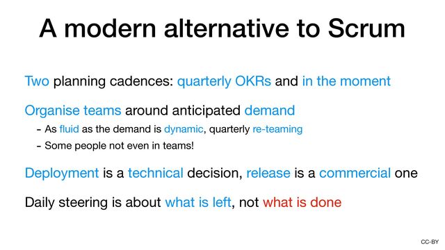 CC-BY
A modern alternative to Scrum
Two planning cadences: quarterly OKRs and in the moment

Organise teams around anticipated demand

- As
fl
uid as the demand is dynamic, quarterly re-teaming

- Some people not even in teams!

Deployment is a technical decision, release is a commercial one

Daily steering is about what is left, not what is done
