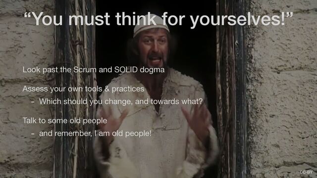 CC-BY
Look past the Scrum and SOLID dogma

Assess your own tools & practices

- Which should you change, and towards what?

Talk to some old people

- and remember, I am old people!
“You must think for yourselves!”
