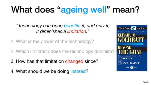 CC-BY
“Technology can bring bene
fi
ts if, and only if, 
it diminishes a limitation.”
1. What is the power of the technology?

2. Which limitation does the technology diminish?

3. How has that limitation changed since?

4. What should we be doing instead?
What does “ageing well” mean?
