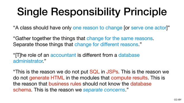 CC-BY
Single Responsibility Principle
“A class should have only one reason to change [or serve one actor]”

“Gather together the things that change for the same reasons.
Separate those things that change for di
ff
erent reasons.”

“[T]he role of an accountant is di
ff
erent from a database
administrator.”

“This is the reason we do not put SQL in JSPs. This is the reason we
do not generate HTML in the modules that compute results. This is
the reason that business rules should not know the database
schema. This is the reason we separate concerns.”
