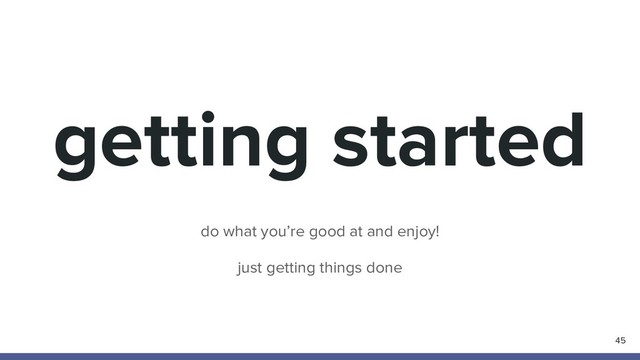 getting started
45
do what you’re good at and enjoy!
just getting things done
