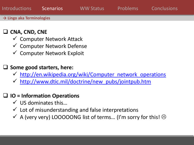 17 / 124
→ Lingo aka Terminologies
 CNA, CND, CNE
 Computer Network Attack
 Computer Network Defense
 Computer Network Exploit
 Some good starters, here:
 http://en.wikipedia.org/wiki/Computer_network_operations
 http://www.dtic.mil/doctrine/new_pubs/jointpub.htm
 IO = Information Operations
 US dominates this…
 Lot of misunderstanding and false interpretations
 A (very very) LOOOOONG list of terms… (I’m sorry for this! 
Introductions Scenarios WW Status Problems Conclusions

