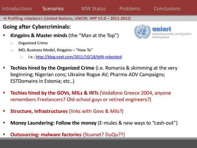 26 / 124
→ Profiling «Hackers» (United Nations, UNICRI, HPP V2.0 – 2011-2012)
Introductions Scenarios WW Status Problems Conclusions
Going after Cybercriminals:
 Kingpins & Master minds (the “Man at the Top”)
o Organized Crime
o MO, Business Model, Kingpins – “How To”
o i.e.: http://blog.eset.com/2011/10/18/tdl4-rebooted
 Techies hired by the Organized Crime (i.e. Romania & skimming at the very
beginning; Nigerian cons; Ukraine Rogue AV; Pharma ADV Campaigns;
ESTDomains in Estonia; etc..)
 Techies hired by the GOVs, MILs & INTs (Vodafone Greece 2004, anyone
remembers Freelancers? Old-school guys or retired engineers?)
 Structure, Infrastructures (links with Govs & Mils?)
 Money Laundering: Follow the money (E-mules & new ways to “cash-out”)
 Outsourcing: malware factories (Stuxnet? DuQu??)
