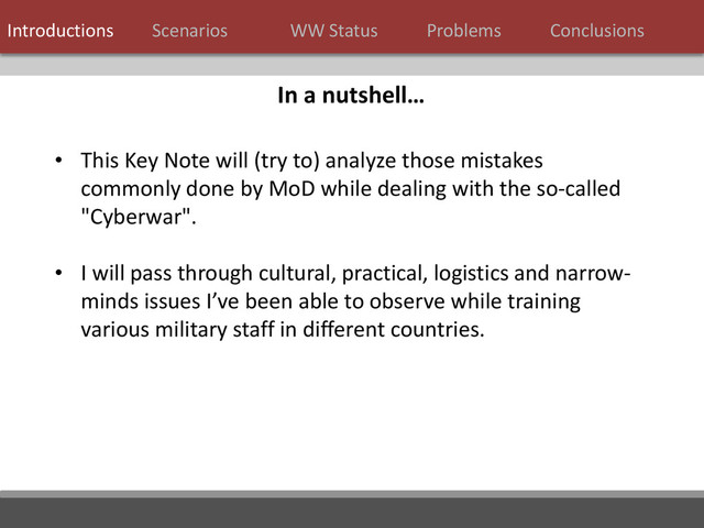 7 / 124
• This Key Note will (try to) analyze those mistakes
commonly done by MoD while dealing with the so-called
"Cyberwar".
• I will pass through cultural, practical, logistics and narrow-
minds issues I’ve been able to observe while training
various military staff in different countries.
In a nutshell…
Introductions Scenarios WW Status Problems Conclusions
