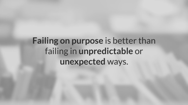 Failing on purpose is better than
failing in unpredictable or
unexpected ways.
