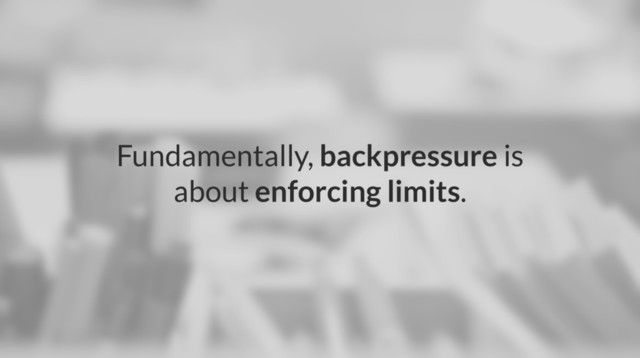 Fundamentally, backpressure is
about enforcing limits.

