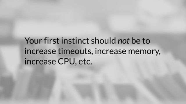 Your first instinct should not be to
increase timeouts, increase memory,
increase CPU, etc.
