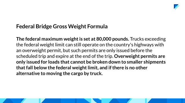 Federal Bridge Gross Weight Formula
The federal maximum weight is set at 80,000 pounds. Trucks exceeding
the federal weight limit can still operate on the country's highways with
an overweight permit, but such permits are only issued before the
scheduled trip and expire at the end of the trip. Overweight permits are
only issued for loads that cannot be broken down to smaller shipments
that fall below the federal weight limit, and if there is no other
alternative to moving the cargo by truck.
