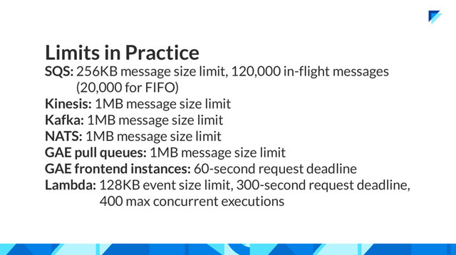 Limits in Practice
SQS: 256KB message size limit, 120,000 in-flight messages
(20,000 for FIFO)
Kinesis: 1MB message size limit
Kafka: 1MB message size limit
NATS: 1MB message size limit
GAE pull queues: 1MB message size limit
GAE frontend instances: 60-second request deadline
Lambda: 128KB event size limit, 300-second request deadline,
400 max concurrent executions
