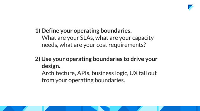 1) Define your operating boundaries.
What are your SLAs, what are your capacity
needs, what are your cost requirements?
2) Use your operating boundaries to drive your
design.
Architecture, APIs, business logic, UX fall out
from your operating boundaries.
