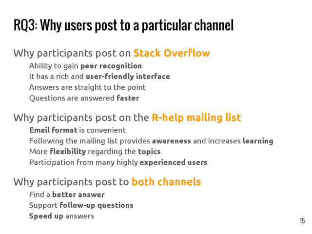 RQ3: Why users post to a particular channel
15
Why participants post on Stack Overflow
Ability to gain peer recognition
It has a rich and user-friendly interface
Answers are straight to the point
Questions are answered faster
Why participants post on the R-help mailing list
Email format is convenient
Following the mailing list provides awareness and increases learning
More flexibility regarding the topics
Participation from many highly experienced users
Why participants post to both channels
Find a better answer
Support follow-up questions
Speed up answers
