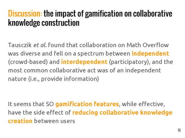 Discussion: the impact of gamification on collaborative
knowledge construction
Tausczik et al. found that collaboration on Math Overflow
was diverse and fell on a spectrum between independent
(crowd-based) and interdependent (participatory), and the
most common collaborative act was of an independent
nature (i.e., provide information)
It seems that SO gamification features, while effective,
have the side effect of reducing collaborative knowledge
creation between users
16
