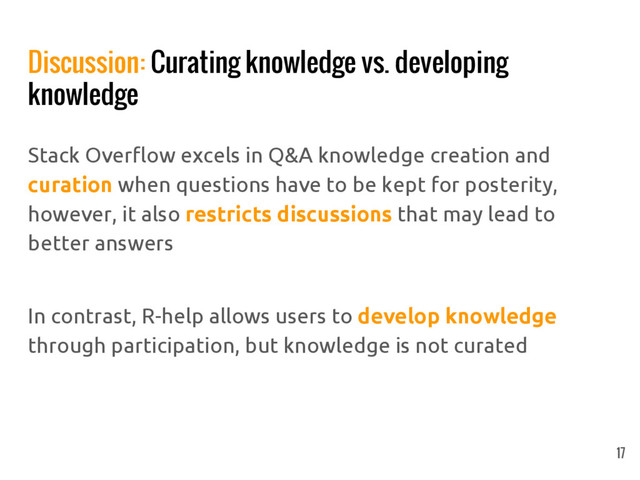 Discussion: Curating knowledge vs. developing
knowledge
Stack Overflow excels in Q&A knowledge creation and
curation when questions have to be kept for posterity,
however, it also restricts discussions that may lead to
better answers
In contrast, R-help allows users to develop knowledge
through participation, but knowledge is not curated
17
