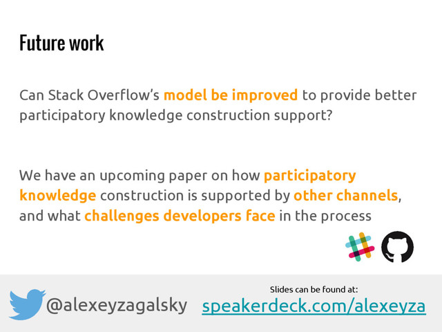 Future work
Can Stack Overflow’s model be improved to provide better
participatory knowledge construction support?
We have an upcoming paper on how participatory
knowledge construction is supported by other channels,
and what challenges developers face in the process
@alexeyzagalsky
Slides can be found at:
speakerdeck.com/alexeyza
