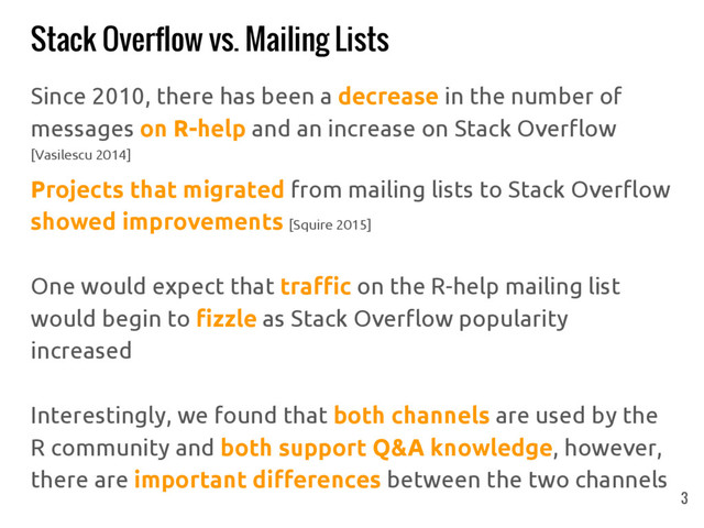Stack Overflow vs. Mailing Lists
Since 2010, there has been a decrease in the number of
messages on R-help and an increase on Stack Overflow
[Vasilescu 2014]
Projects that migrated from mailing lists to Stack Overflow
showed improvements [Squire 2015]
One would expect that traffic on the R-help mailing list
would begin to fizzle as Stack Overflow popularity
increased
Interestingly, we found that both channels are used by the
R community and both support Q&A knowledge, however,
there are important differences between the two channels
3
