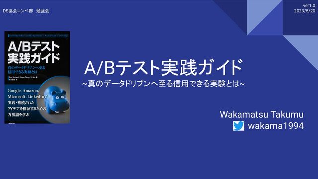 A/Bテスト実践ガイド
~真のデータドリブンへ至る信用できる実験とは~
Wakamatsu Takumu
wakama1994
ver1.0
2023/5/20
DS協会コンペ部　勉強会
