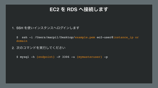 EC2 Λ RDS ΁઀ଓ͠·͢
1. SSH Λ࢖͍Πϯελϯε΁ϩάΠϯ͠·͢ 
 
$ ssh -i /Users/macpil/Desktop/example.pem ec2-user@instance_ip or
domain 
2. ࣍ͷίϚϯυΛ࣮ߦ͍ͯͩ͘͠͞ 
 
$ mysql -h {endpoint} -P 3306 -u {mymasteruser} -p  

