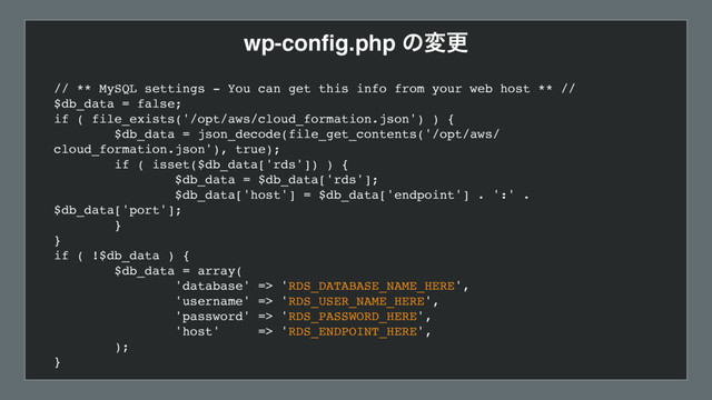 wp-conﬁg.php ͷมߋ
// ** MySQL settings - You can get this info from your web host ** //
$db_data = false;
if ( file_exists('/opt/aws/cloud_formation.json') ) {
$db_data = json_decode(file_get_contents('/opt/aws/
cloud_formation.json'), true);
if ( isset($db_data['rds']) ) {
$db_data = $db_data['rds'];
$db_data['host'] = $db_data['endpoint'] . ':' .
$db_data['port'];
}
}
if ( !$db_data ) {
$db_data = array(
'database' => 'RDS_DATABASE_NAME_HERE',
'username' => 'RDS_USER_NAME_HERE',
'password' => 'RDS_PASSWORD_HERE',
'host' => 'RDS_ENDPOINT_HERE',
);
}
