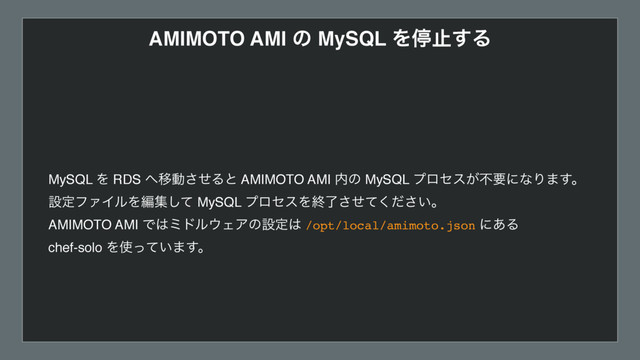 AMIMOTO AMI ͷ MySQL Λఀࢭ͢Δ
MySQL Λ RDS ΁Ҡಈͤ͞Δͱ AMIMOTO AMI ಺ͷ MySQL ϓϩηε͕ෆཁʹͳΓ·͢ɻ
ઃఆϑΝΠϧΛฤूͯ͠ MySQL ϓϩηεΛऴ͍ྃͤͯͩ͘͞͞ɻ
AMIMOTO AMI Ͱ͸ϛυϧ΢ΣΞͷઃఆ͸ /opt/local/amimoto.json ʹ͋Δ  
chef-solo Λ࢖͍ͬͯ·͢ɻ
