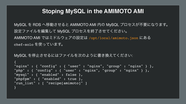 Stoping MySQL in the AMIMOTO AMI
MySQL Λ RDS ΁Ҡಈͤ͞Δͱ AMIMOTO AMI ಺ͷ MySQL ϓϩηε͕ෆཁʹͳΓ·͢ɻ
ઃఆϑΝΠϧΛฤूͯ͠ MySQL ϓϩηεΛऴ͍ྃͤͯͩ͘͞͞ɻ
AMIMOTO AMI Ͱ͸ϛυϧ΢ΣΞͷઃఆ͸ /opt/local/amimoto.json ʹ͋Δ  
chef-solo Λ࢖͍ͬͯ·͢ɻ
 
MySQL Λఀࢭͤ͞Δʹ͸ϑΝΠϧΛ࣍ͷΑ͏ʹॻ͖׵͍͑ͯͩ͘͞: 
{ 
"nginx" : { "config" : { "user" : "nginx", "group" : "nginx" } }, 
"php" : { "config" : { "user" : "nginx", "group" : "nginx" } }, 
"mysql" : { "enabled" : false }, 
"phpfpm" : { "enabled" : true }, 
"run_list" : [ "recipe[amimoto]" ] 
}
