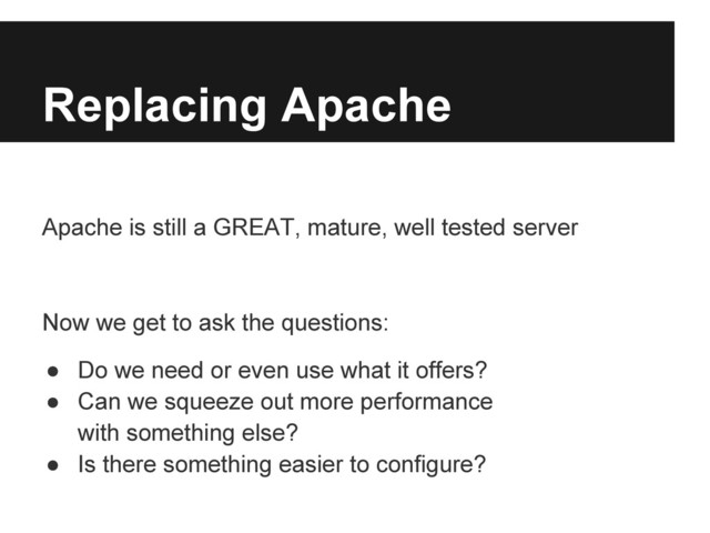 Replacing Apache
Apache is still a GREAT, mature, well tested server
Now we get to ask the questions:
● Do we need or even use what it offers?
● Can we squeeze out more performance
with something else?
● Is there something easier to configure?
