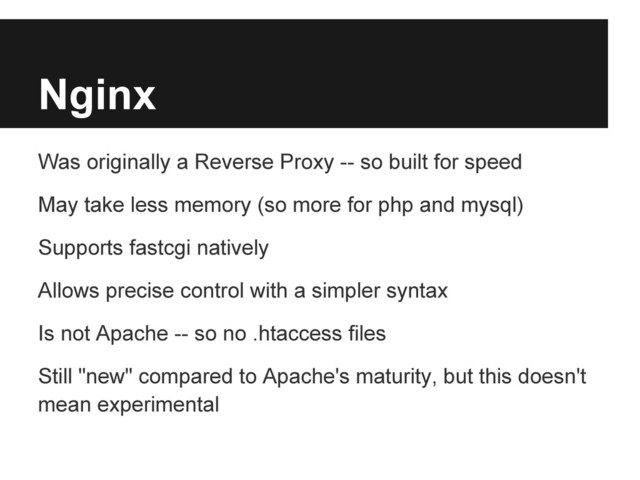 Nginx
Was originally a Reverse Proxy -- so built for speed
May take less memory (so more for php and mysql)
Supports fastcgi natively
Allows precise control with a simpler syntax
Is not Apache -- so no .htaccess files
Still "new" compared to Apache's maturity, but this doesn't
mean experimental
