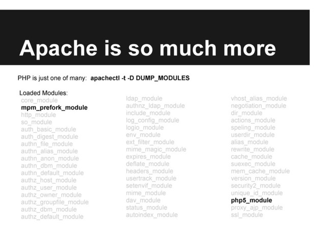 Apache is so much more
Loaded Modules:
core_module
mpm_prefork_module
http_module
so_module
auth_basic_module
auth_digest_module
authn_file_module
authn_alias_module
authn_anon_module
authn_dbm_module
authn_default_module
authz_host_module
authz_user_module
authz_owner_module
authz_groupfile_module
authz_dbm_module
authz_default_module
ldap_module
authnz_ldap_module
include_module
log_config_module
logio_module
env_module
ext_filter_module
mime_magic_module
expires_module
deflate_module
headers_module
usertrack_module
setenvif_module
mime_module
dav_module
status_module
autoindex_module
vhost_alias_module
negotiation_module
dir_module
actions_module
speling_module
userdir_module
alias_module
rewrite_module
cache_module
suexec_module
mem_cache_module
version_module
security2_module
unique_id_module
php5_module
proxy_ajp_module
ssl_module
PHP is just one of many: apachectl -t -D DUMP_MODULES

