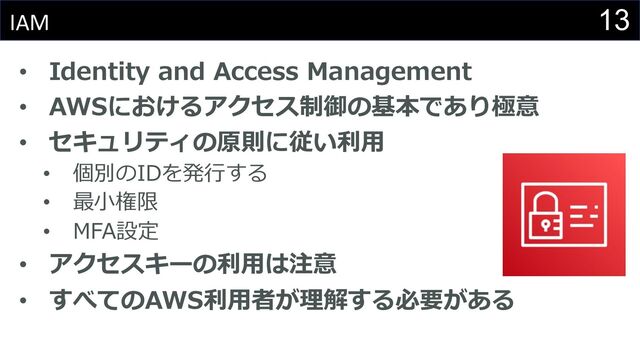 13
IAM
• Identity and Access Management
• AWSにおけるアクセス制御の基本であり極意
• セキュリティの原則に従い利⽤
• 個別のIDを発⾏する
• 最⼩権限
• MFA設定
• アクセスキーの利⽤は注意
• すべてのAWS利⽤者が理解する必要がある
