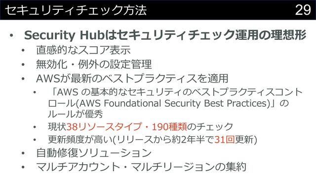 29
セキュリティチェック⽅法
• Security Hubはセキュリティチェック運⽤の理想形
• 直感的なスコア表⽰
• 無効化・例外の設定管理
• AWSが最新のベストプラクティスを適⽤
• 「AWS の基本的なセキュリティのベストプラクティスコント
ロール(AWS Foundational Security Best Practices)」の
ルールが優秀
• 現状38リソースタイプ・190種類のチェック
• 更新頻度が⾼い(リリースから約2年半で31回更新)
• ⾃動修復ソリューション
• マルチアカウント・マルチリージョンの集約
