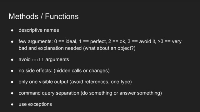 Methods / Functions
● descriptive names
● few arguments: 0 == ideal, 1 == perfect, 2 == ok, 3 == avoid it, >3 == very
bad and explanation needed (what about an object?)
● avoid null arguments
● no side effects: (hidden calls or changes)
● only one visible output (avoid references, one type)
● command query separation (do something or answer something)
● use exceptions
