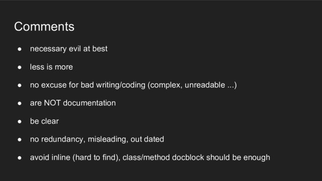 Comments
● necessary evil at best
● less is more
● no excuse for bad writing/coding (complex, unreadable ...)
● are NOT documentation
● be clear
● no redundancy, misleading, out dated
● avoid inline (hard to find), class/method docblock should be enough

