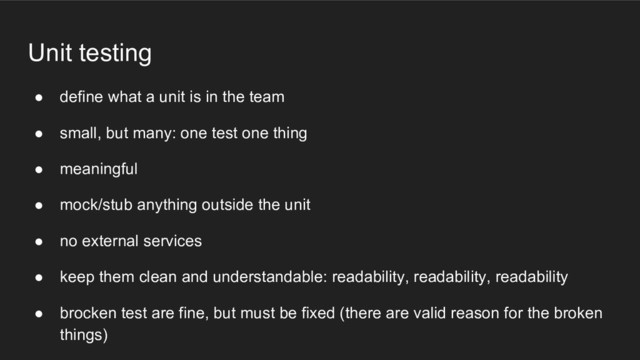 Unit testing
● define what a unit is in the team
● small, but many: one test one thing
● meaningful
● mock/stub anything outside the unit
● no external services
● keep them clean and understandable: readability, readability, readability
● brocken test are fine, but must be fixed (there are valid reason for the broken
things)
