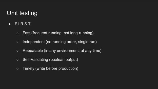 Unit testing
● F.I.R.S.T.
○ Fast (frequent running, not long-running)
○ Independent (no running order, single run)
○ Repeatable (in any environment, at any time)
○ Self-Validating (boolean output)
○ Timely (write before production)
