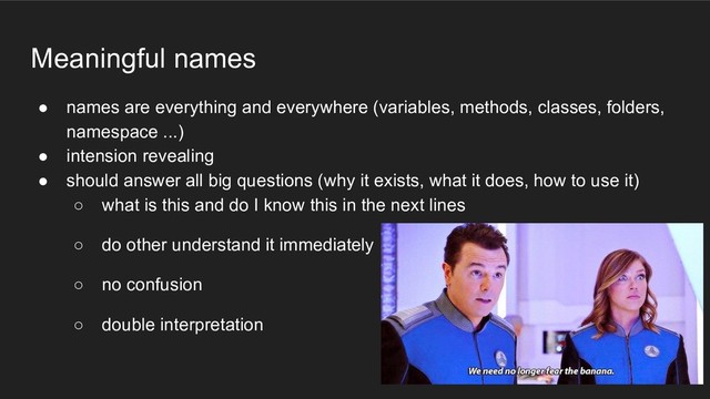 Meaningful names
● names are everything and everywhere (variables, methods, classes, folders,
namespace ...)
● intension revealing
● should answer all big questions (why it exists, what it does, how to use it)
○ what is this and do I know this in the next lines
○ do other understand it immediately
○ no confusion
○ double interpretation
