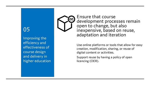 Ensure that course
development processes remain
open to change, but also
inexpensive, based on reuse,
adaptation and iteration
Use online platforms or tools that allow for easy
creation, modification, sharing, or reuse of
digital content or activities.
Support reuse by having a policy of open
licencing (OER).
Improving the
efficiency and
effectiveness of
course design
and delivery in
higher education
05
