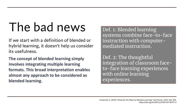 The bad news
If we start with a definition of blended or
hybrid learning, it doesn’t help us consider
its usefulness.
The concept of blended learning simply
involves integrating multiple learning
formats. This broad interpretation enables
almost any approach to be considered as
blended learning.
Hrastinski, S. (2019). What Do We Mean by Blended Learning? TechTrends, 63(5), 564–569.
https://doi.org/10.1007/s11528-019-00375-5
Def. 1: Blended learning
systems combine face-to-face
instruction with computer-
mediated instruction.
Def. 2: The thoughtful
integration of classroom face-
to-face learning experiences
with online learning
experiences.

