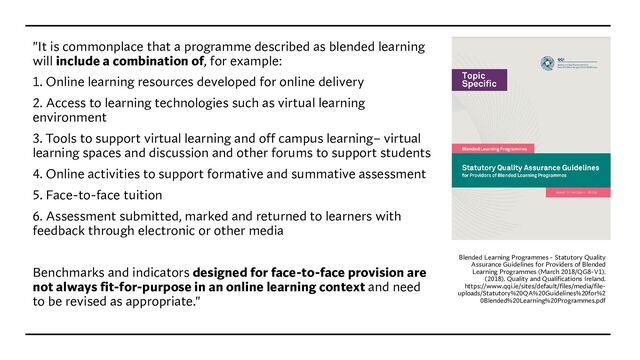 "It is commonplace that a programme described as blended learning
will include a combination of, for example:
1. Online learning resources developed for online delivery
2. Access to learning technologies such as virtual learning
environment
3. Tools to support virtual learning and off campus learning– virtual
learning spaces and discussion and other forums to support students
4. Online activities to support formative and summative assessment
5. Face-to-face tuition
6. Assessment submitted, marked and returned to learners with
feedback through electronic or other media
Benchmarks and indicators designed for face-to-face provision are
not always fit-for-purpose in an online learning context and need
to be revised as appropriate."
Blended Learning Programmes - Statutory Quality
Assurance Guidelines for Providers of Blended
Learning Programmes (March 2018/QG8-V1).
(2018). Quality and Qualifications Ireland.
https://www.qqi.ie/sites/default/files/media/file-
uploads/Statutory%20QA%20Guidelines%20for%2
0Blended%20Learning%20Programmes.pdf
