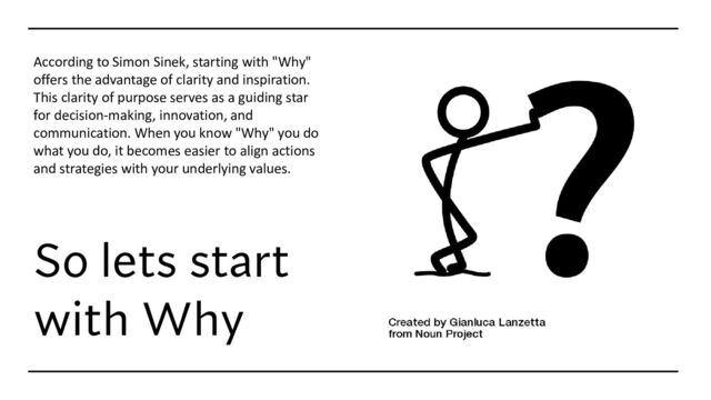 So lets start
with Why
According to Simon Sinek, starting with "Why"
offers the advantage of clarity and inspiration.
This clarity of purpose serves as a guiding star
for decision-making, innovation, and
communication. When you know "Why" you do
what you do, it becomes easier to align actions
and strategies with your underlying values.
