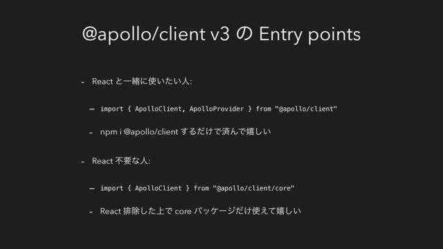 @apollo/client v3 ͷ Entry points
- React ͱҰॹʹ࢖͍͍ͨਓ:
- import { ApolloClient, ApolloProvider } from "@apollo/client"
- npm i @apollo/client ͢Δ͚ͩͰࡁΜͰخ͍͠
- React ෆཁͳਓ:
- import { ApolloClient } from "@apollo/client/core"
- React ഉআ্ͨ͠Ͱ core ύοέʔδ͚ͩ࢖͑ͯخ͍͠
