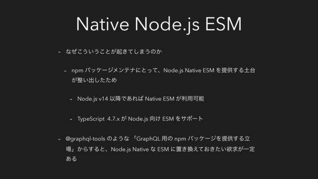 Native Node.js ESM
- ͳͥ͜͏͍͏͜ͱ͕ى͖ͯ͠·͏ͷ͔
- npm ύοέʔδϝϯςφʹͱͬͯɺNode.js Native ESM Λఏڙ͢Δ౔୆
͕੔͍ग़ͨͨ͠Ί
- Node.js v14 Ҏ߱Ͱ͋Ε͹ Native ESM ͕ར༻Մೳ
- TypeScript 4.7.x ͕ Node.js ޲͚ ESM Λαϙʔτ
- @graphql-tools ͷΑ͏ͳ ʮGraphQL ༻ͷ npm ύοέʔδΛఏڙ͢Δཱ
৔ʯ͔Β͢ΔͱɺNode.js Native ͳ ESM ʹஔ͖׵͓͖͍͑ͯͨཉٻ͕Ұఆ
͋Δ
