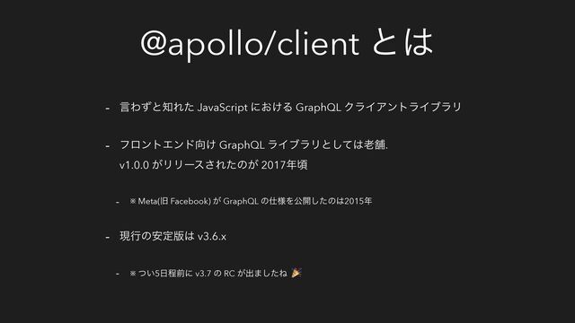 @apollo/client ͱ͸
- ݴΘͣͱ஌Εͨ JavaScript ʹ͓͚Δ GraphQL ΫϥΠΞϯτϥΠϒϥϦ
- ϑϩϯτΤϯυ޲͚ GraphQL ϥΠϒϥϦͱͯ͠͸࿝ฮ.
v1.0.0 ͕ϦϦʔε͞Εͨͷ͕ 2017೥ࠒ
- ※ Meta(چ Facebook) ͕ GraphQL ͷ࢓༷Λެ։ͨ͠ͷ͸2015೥
- ݱߦͷ҆ఆ൛͸ v3.6.x
- ※ ͍ͭ5೔ఔલʹ v3.7 ͷ RC ͕ग़·ͨ͠Ͷ 🎉
