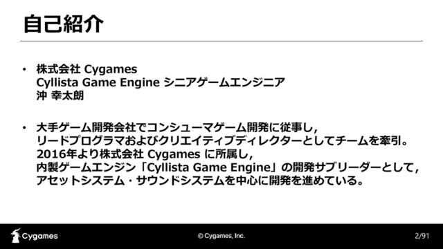 自己紹介
• 株式会社 Cygames
Cyllista Game Engine シニアゲームエンジニア
沖 幸太朗
• 大手ゲーム開発会社でコンシューマゲーム開発に従事し，
リードプログラマおよびクリエイティブディレクターとしてチームを牽引。
2016年より株式会社 Cygames に所属し，
内製ゲームエンジン「Cyllista Game Engine」の開発サブリーダーとして，
アセットシステム・サウンドシステムを中心に開発を進めている。
2/91

