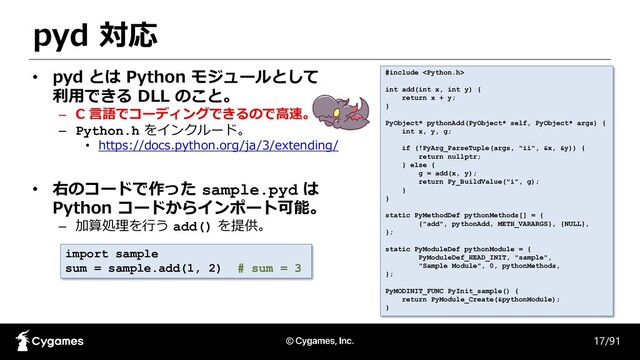 pyd 対応
17/91
• pyd とは Python モジュールとして
利用できる DLL のこと。
– C 言語でコーディングできるので高速。
– Python.h をインクルード。
• https://docs.python.org/ja/3/extending/
• 右のコードで作った sample.pyd は
Python コードからインポート可能。
– 加算処理を行う add() を提供。
#include 
int add(int x, int y) {
return x + y;
}
PyObject* pythonAdd(PyObject* self, PyObject* args) {
int x, y, g;
if (!PyArg_ParseTuple(args, "ii", &x, &y)) {
return nullptr;
} else {
g = add(x, y);
return Py_BuildValue("i", g);
}
}
static PyMethodDef pythonMethods[] = {
{"add", pythonAdd, METH_VARARGS}, {NULL},
};
static PyModuleDef pythonModule = {
PyModuleDef_HEAD_INIT, "sample",
"Sample Module", 0, pythonMethods,
};
PyMODINIT_FUNC PyInit_sample() {
return PyModule_Create(&pythonModule);
}
import sample
sum = sample.add(1, 2) # sum = 3
