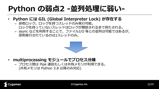 Python の弱点2 -並列処理に弱い-
23/91
• Python には GIL (Global Interpreter Lock) が存在する
– 排他ロック。ロックを持つスレッドのみ実行可能。
ロックを持っていないスレッドはロックが開放されるまで待たされる。
– async などを利用することで，ファイルI/O 等との並列は可能ではあるが，
原則実行されているのは1スレッドのみ。
• multiprocessing モジュールでプロセス分離
– プロセス間は Pipe 通信もしくは共有メモリが利用できる。
(共有メモリは Python 3.8 以降のみ対応)
