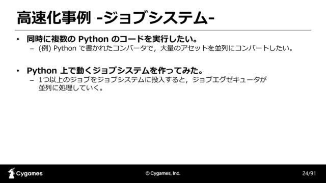 高速化事例 -ジョブシステム-
24/91
• 同時に複数の Python のコードを実行したい。
– (例) Python で書かれたコンバータで，大量のアセットを並列にコンバートしたい。
• Python 上で動くジョブシステムを作ってみた。
– 1つ以上のジョブをジョブシステムに投入すると，ジョブエグゼキュータが
並列に処理していく。
