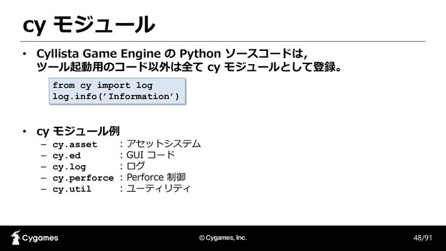 cy モジュール
48/91
• Cyllista Game Engine の Python ソースコードは，
ツール起動用のコード以外は全て cy モジュールとして登録。
• cy モジュール例
– cy.asset : アセットシステム
– cy.ed : GUI コード
– cy.log : ログ
– cy.perforce : Perforce 制御
– cy.util : ユーティリティ
from cy import log
log.info(’Information’)
