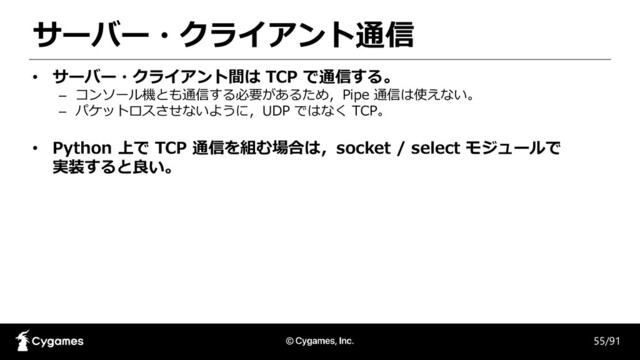 サーバー・クライアント通信
55/91
• サーバー・クライアント間は TCP で通信する。
– コンソール機とも通信する必要があるため，Pipe 通信は使えない。
– パケットロスさせないように，UDP ではなく TCP。
• Python 上で TCP 通信を組む場合は，socket / select モジュールで
実装すると良い。
