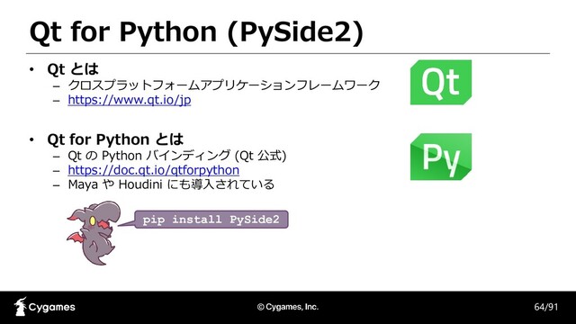 Qt for Python (PySide2)
64/91
• Qt とは
– クロスプラットフォームアプリケーションフレームワーク
– https://www.qt.io/jp
• Qt for Python とは
– Qt の Python バインディング (Qt 公式)
– https://doc.qt.io/qtforpython
– Maya や Houdini にも導入されている
pip install PySide2
