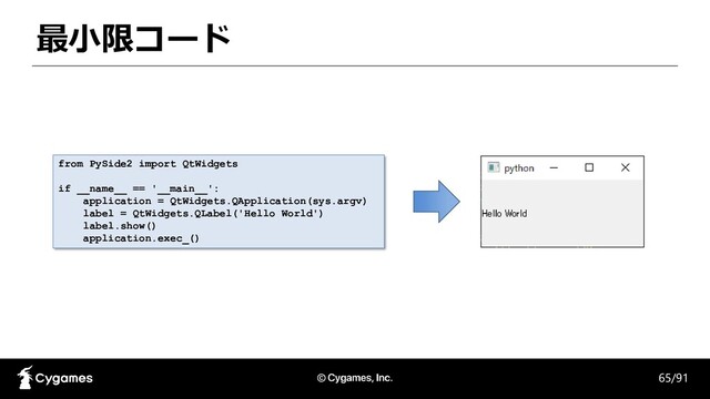 最小限コード
65/91
from PySide2 import QtWidgets
if __name__ == '__main__':
application = QtWidgets.QApplication(sys.argv)
label = QtWidgets.QLabel('Hello World')
label.show()
application.exec_()
