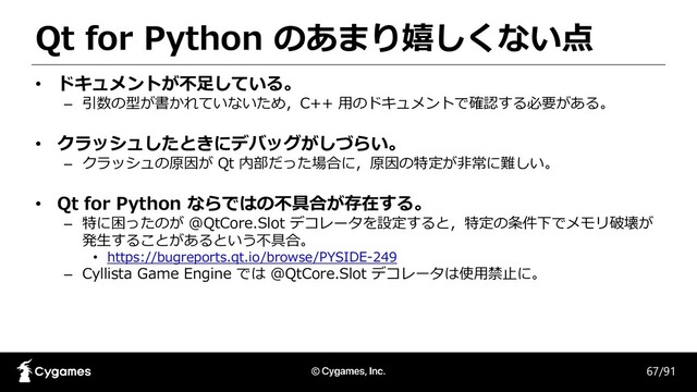 Qt for Python のあまり嬉しくない点
67/91
• ドキュメントが不足している。
– 引数の型が書かれていないため，C++ 用のドキュメントで確認する必要がある。
• クラッシュしたときにデバッグがしづらい。
– クラッシュの原因が Qt 内部だった場合に，原因の特定が非常に難しい。
• Qt for Python ならではの不具合が存在する。
– 特に困ったのが @QtCore.Slot デコレータを設定すると，特定の条件下でメモリ破壊が
発生することがあるという不具合。
• https://bugreports.qt.io/browse/PYSIDE-249
– Cyllista Game Engine では @QtCore.Slot デコレータは使用禁止に。
